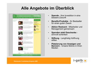 Alle Angebote im Überblick
                                        •   Spende - Ihre Investition in eine
                                            bessere Zukunft
                                        •   Benefiz-Produkte - Ihr Bestseller
                                            für einen guten Zweck
                                        •   Aktion Restcent - Mitarbeiter und
                                            Management gemeinsam
                                        •   Spenden statt Geschenke -
                                            sinnvoll schenken
                                        •   Stiftung - Langfristig Hoffnung
                                            stiften
                                        •   Platzierung von Anzeigen und
                                            Bannern - Unsere Motive in Ihren
                                            Medien




Rheinischer Fundraising Kongress 2009
 