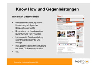 Know How und Gegenleistungen
Wir bieten Unternehmen

•     umfassende Erfahrung in der
      Umsetzung erfolgreicher
      Kooperationsprojekte
•     Kompetenz zur bundesweiten
      Durchführung von Projekten
•     transparente Berichterstattung
      über Projektfortschritte und -
      erfolge
•     maßgeschneiderte Unterstützung
      bei Ihrer CSR-Kommunikation
•     etc.



    Rheinischer Fundraising Kongress 2009
 