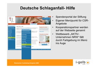 Deutsche Schlaganfall- Hilfe

                                        • Spendenportal der Stiftung
                                        • Eigener Menüpunkt für CSR-
                                          Angebote
                                        • Kooperationspartner werden
                                          auf der Webseite genannt
                                        • Wettbewerb „AKTIV-
                                          Unternehmen NRW“ fällt
                                          durch Farbgebung im Menü
                                          ins Auge




Rheinischer Fundraising Kongress 2009
 