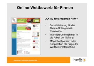 Online-Wettbewerb für Firmen

                                        „AKTIV-Unternehmen NRW“

                                        •   Sensibilisierung für das
                                            Thema Schlaganfall-
                                            Prävention
                                        •   Involviert Unternehmen in
                                            die Arbeit der Stiftung
                                        •   Mögliche Spenden oder
                                            Kooperation als Folge der
                                            Wettbewerbsteilnahme




Rheinischer Fundraising Kongress 2009
 