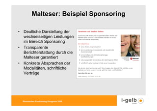 Malteser: Beispiel Sponsoring

• Deutliche Darstellung der
  wechselseitigen Leistungen
  im Bereich Sponsoring
• Transparente
  Berichterstattung durch die
  Malteser garantiert
• Konkrete Absprachen der
  Modalitäten, schriftliche
  Verträge




  Rheinischer Fundraising Kongress 2009
 