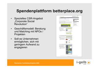 Spendenplattform betterplace.org
• Spezielles CSR-Angebot
  „Corporate Social
  Revolution“
• Geschäftsmodell: Beratung
  und Matching mit NPOs /
  Projekten
• Soll es Unternehmen
  ermöglichen, sich mit
  geringem Aufwand zu
  engagieren




  Rheinischer Fundraising Kongress 2009
 