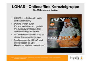 LOHAS - Onlineaffine Kernzielgruppe
                                                  für CSR-Kommunikation


• LOHAS = „Lifestyle of Health
  and Sustainability“
• LOHAS wollen durch
  Konsumverhalten und gezielte
  Produktauswahl Gesundheit
  und Nachhaltigkeit fördern
• In Deutschland zählen 15 % zu
  dieser Konsumentengruppe
• Studienergebnis: LOHAS sind
  online besser als über
  klassische Medien zu erreichen




Quelle: Nachhaltigkeit und Corporate Responsibilitiy – Identifikation zukunftsrelevanter Themen für das Marketing,
      trommsdorff + drüner 2008
 