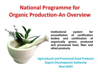 National Programme for
Organic Production-An Overview
Agricultural and Processed Food Products
Export Development Authority
New Delhi
Institutional system for
accreditation of certification
bodies and certification of
organically grown, produced
and processed food, fiber and
allied products
 