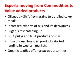 Exports moving from Commodities to
Value added products
• Oilseeds – Shift from grains to de-oiled cake/
meals
• Increased exports of oils and its derivatives
• Sugar is fast catching up
• Fruit pulps and fruit products on rise
• India organic branded products started
landing in western markets
• Organic textiles offer great opportunities
 