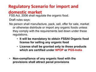 Regulatory Scenario for import and
domestic market
FSS Act, 2006 shall regulate the organic food.
Draft rules says:
No person shall manufacture, pack, sell, offer for sale, market
or otherwise distribute or import any organic foods unless
they comply with the requirements laid down under these
regulations.
• It will be mandatory to obtain FSSAI Organic food
license for selling any organic food
• License shall be granted only to those products
which are certified under NPOP or PGS-India
• Non-compliance of any organic food with the
provisions shall attract penal provisions
 