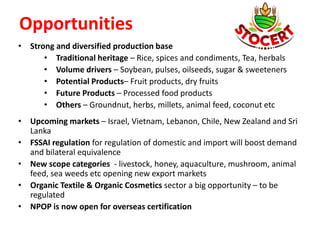 Opportunities
• Strong and diversified production base
• Traditional heritage – Rice, spices and condiments, Tea, herbals
• Volume drivers – Soybean, pulses, oilseeds, sugar & sweeteners
• Potential Products– Fruit products, dry fruits
• Future Products – Processed food products
• Others – Groundnut, herbs, millets, animal feed, coconut etc
• Upcoming markets – Israel, Vietnam, Lebanon, Chile, New Zealand and Sri
Lanka
• FSSAI regulation for regulation of domestic and import will boost demand
and bilateral equivalence
• New scope categories - livestock, honey, aquaculture, mushroom, animal
feed, sea weeds etc opening new export markets
• Organic Textile & Organic Cosmetics sector a big opportunity – to be
regulated
• NPOP is now open for overseas certification
 