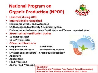 National Program on
Organic Production (NPOP)
• Launched during 2001
• Internationally recognized
• Equivalence with EU and Switzerland
• USDA recognized conformity Assessment system
• Equivalence with Canada, Japan, South Korea and Taiwan - expected soon
• 30 Accredited certification bodies
• 12 in public sector
• 18 in Private sector
• Offers certification in
 Crop production Mushroom
• Wild harvest collection Seaweeds and aquatic
• Livestock and sericulture Green house production
• Apiculture
• Aquaculture
• Food Processing
• Animal Feed Processing
Operated by
Agricultural and Processed Food Product Export Development
Authority (APEDA, Ministry of Commerce, Govt of India
 