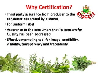 Why Certification?
•Third party assurance from producer to the
consumer separated by distance
•For uniform label
•Assurance to the consumers that its concern for
Quality has been addressed.
•Effective marketing tool for image, credibility,
visibility, transparency and traceability
 