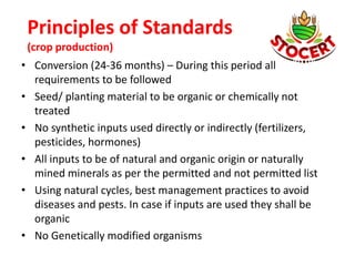 Principles of Standards
(crop production)
• Conversion (24-36 months) – During this period all
requirements to be followed
• Seed/ planting material to be organic or chemically not
treated
• No synthetic inputs used directly or indirectly (fertilizers,
pesticides, hormones)
• All inputs to be of natural and organic origin or naturally
mined minerals as per the permitted and not permitted list
• Using natural cycles, best management practices to avoid
diseases and pests. In case if inputs are used they shall be
organic
• No Genetically modified organisms
 