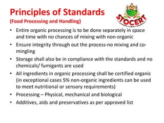 Principles of Standards
(Food Processing and Handling)
• Entire organic processing is to be done separately in space
and time with no chances of mixing with non-organic
• Ensure integrity through out the process-no mixing and co-
mingling
• Storage shall also be in compliance with the standards and no
chemicals/ fumigants are used
• All ingredients in organic processing shall be certified organic
(in exceptional cases 5% non-organic ingredients can be used
to meet nutritional or sensory requirements)
• Processing – Physical, mechanical and biological
• Additives, aids and preservatives as per approved list
 