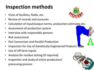Inspection methods
• Visits of facilities, fields, etc.
• Review of records and accounts.
• Calculation of input/output norms, production estimates etc.
• Assessment of production system
• Interview with responsible persons
• Risk assessment
• Part Conversion and Parallel Production
• Inspection for Use of Genetically Engineered Products
• Use of off-farm inputs
• Analysis for residue testing (if required)
• Inspection and study of entire production/
processing process
 