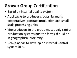 Grower Group Certification
• Based on internal quality system
• Applicable to producer groups, farmer’s
cooperatives, contract production and small
scale processing units.
• The producers in the group must apply similar
production systems and the farms should be
in geographical proximity.
• Group needs to develop an Internal Control
System (ICS)
 