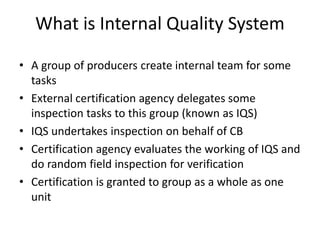 What is Internal Quality System
• A group of producers create internal team for some
tasks
• External certification agency delegates some
inspection tasks to this group (known as IQS)
• IQS undertakes inspection on behalf of CB
• Certification agency evaluates the working of IQS and
do random field inspection for verification
• Certification is granted to group as a whole as one
unit
 