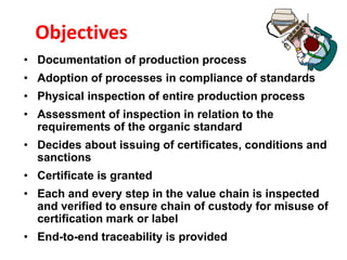 Objectives
• Documentation of production process
• Adoption of processes in compliance of standards
• Physical inspection of entire production process
• Assessment of inspection in relation to the
requirements of the organic standard
• Decides about issuing of certificates, conditions and
sanctions
• Certificate is granted
• Each and every step in the value chain is inspected
and verified to ensure chain of custody for misuse of
certification mark or label
• End-to-end traceability is provided
 