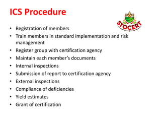 ICS Procedure
• Registration of members
• Train members in standard implementation and risk
management
• Register group with certification agency
• Maintain each member’s documents
• Internal inspections
• Submission of report to certification agency
• External inspections
• Compliance of deficiencies
• Yield estimates
• Grant of certification
 