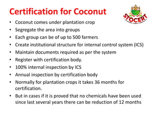 Certification for Coconut
• Coconut comes under plantation crop
• Segregate the area into groups
• Each group can be of up to 500 farmers
• Create institutional structure for internal control system (ICS)
• Maintain documents required as per the system
• Register with certification body.
• 100% internal inspection by ICS
• Annual inspection by certification body
• Normally for plantation crops it takes 36 months for
certification.
• But in cases if it is proved that no chemicals have been used
since last several years there can be reduction of 12 months
 