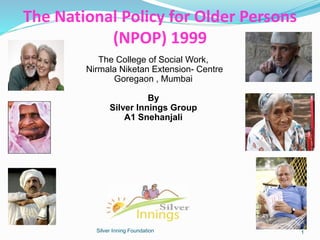 The National Policy for Older Persons
(NPOP) 1999
Silver Inning Foundation
The College of Social Work,
Nirmala Niketan Extension- Centre
Goregaon , Mumbai
By
Silver Innings Group
A1 Snehanjali
1
 