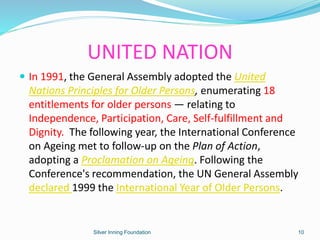  In 1991, the General Assembly adopted the United
Nations Principles for Older Persons, enumerating 18
entitlements for older persons — relating to
Independence, Participation, Care, Self-fulfillment and
Dignity. The following year, the International Conference
on Ageing met to follow-up on the Plan of Action,
adopting a Proclamation on Ageing. Following the
Conference's recommendation, the UN General Assembly
declared 1999 the International Year of Older Persons.
UNITED NATION
Silver Inning Foundation 10
 