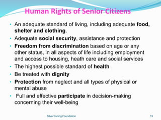 Human Rights of Senior Citizens
• An adequate standard of living, including adequate food,
shelter and clothing.
• Adequate social security, assistance and protection
• Freedom from discrimination based on age or any
other status, in all aspects of life including employment
and access to housing, heath care and social services
• The highest possible standard of health
• Be treated with dignity
• Protection from neglect and all types of physical or
mental abuse
• Full and effective participate in decision-making
concerning their well-being
Silver Inning Foundation 15
 