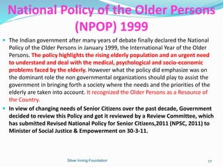  The Indian government after many years of debate finally declared the National
Policy of the Older Persons in January 1999, the International Year of the Older
Persons. The policy highlights the rising elderly population and an urgent need
to understand and deal with the medical, psychological and socio-economic
problems faced by the elderly. However what the policy did emphasize was on
the dominant role the non governmental organizations should play to assist the
government in bringing forth a society where the needs and the priorities of the
elderly are taken into account. It recognized the Older Persons as a Resource of
the Country.
 In view of changing needs of Senior Citizens over the past decade, Government
decided to review this Policy and got it reviewed by a Review Committee, which
has submitted Revised National Policy for Senior Citizens,2011 (NPSC, 2011) to
Minister of Social Justice & Empowerment on 30-3-11.
Silver Inning Foundation
National Policy of the Older Persons
(NPOP) 1999
17
 