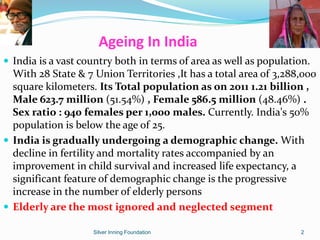 Ageing In India
 India is a vast country both in terms of area as well as population.
With 28 State & 7 Union Territories ,It has a total area of 3,288,000
square kilometers. Its Total population as on 2011 1.21 billion ,
Male 623.7 million (51.54%) , Female 586.5 million (48.46%) .
Sex ratio : 940 females per 1,000 males. Currently. India's 50%
population is below the age of 25.
 India is gradually undergoing a demographic change. With
decline in fertility and mortality rates accompanied by an
improvement in child survival and increased life expectancy, a
significant feature of demographic change is the progressive
increase in the number of elderly persons
 Elderly are the most ignored and neglected segment
Silver Inning Foundation 2
 