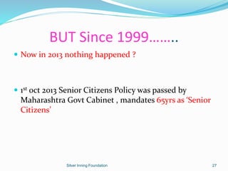 BUT Since 1999……..
 Now in 2013 nothing happened ?
 1st oct 2013 Senior Citizens Policy was passed by
Maharashtra Govt Cabinet , mandates 65yrs as ‘Senior
Citizens’
Silver Inning Foundation 27
 