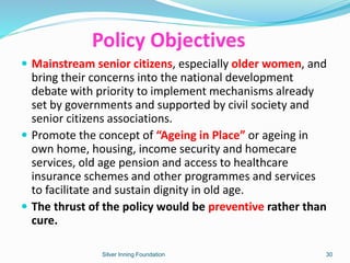 Policy Objectives
 Mainstream senior citizens, especially older women, and
bring their concerns into the national development
debate with priority to implement mechanisms already
set by governments and supported by civil society and
senior citizens associations.
 Promote the concept of “Ageing in Place” or ageing in
own home, housing, income security and homecare
services, old age pension and access to healthcare
insurance schemes and other programmes and services
to facilitate and sustain dignity in old age.
 The thrust of the policy would be preventive rather than
cure.
Silver Inning Foundation 30
 