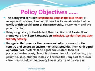 Policy Objectives ……
 The policy will consider institutional care as the last resort. It
recognises that care of senior citizens has to remain vested in the
family which would partner the community, government and the
private sector.
 Being a signatory to the Madrid Plan of Action and Barrier Free
Framework it will work towards an inclusive, barrier-free and age-
friendly society.
 Recognise that senior citizens are a valuable resource for the
country and create an environment that provides them with equal
opportunities, protects their rights and enables their full
participation in society. Towards achievement of this directive, the
policy visualises that the states will extend their support for senior
citizens living below the poverty line in urban and rural areas
Silver Inning Foundation 31
 