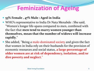  53% Female , 47% Male : Aged in India
 WHO's representative to India Dr Nata Menabde : She said,
"Women's longer life-spans compared to men, combined with
the fact that men tend to marry women younger than
themselves, mean that the number of widows will increase
rapidly."
 She added, "Being a male-dominated society and given the fact
that women in India rely on their husbands for the provision of
economic resources and social status, a large percentage of
older women are at risk of dependency, isolation, and/or
dire poverty and neglect."
Feminization of Ageing
Silver Inning Foundation 5
 