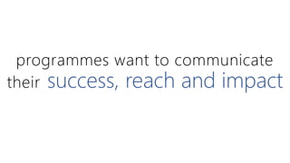programmes want to communicate 
their success, reach and impact 
 
