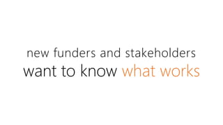 new funders and stakeholders 
want to know what works 
 