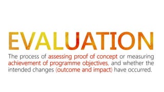 The process of assessing proof of concept or measuring 
achievement of programme objectives, and whether the 
intended changes (outcome and impact) have occurred. 
 