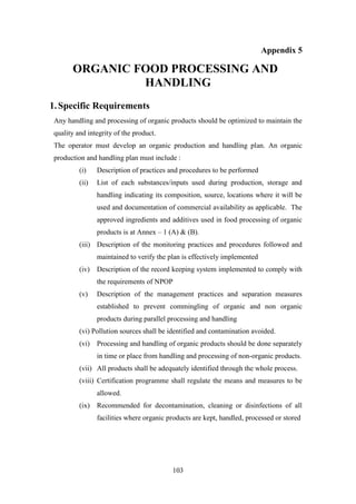 103
Appendix 5
ORGANIC FOOD PROCESSING AND
HANDLING
1.Specific Requirements
Any handling and processing of organic products should be optimized to maintain the
quality and integrity of the product.
The operator must develop an organic production and handling plan. An organic
production and handling plan must include :
(i) Description of practices and procedures to be performed
(ii) List of each substances/inputs used during production, storage and
handling indicating its composition, source, locations where it will be
used and documentation of commercial availability as applicable. The
approved ingredients and additives used in food processing of organic
products is at Annex – 1 (A) & (B).
(iii) Description of the monitoring practices and procedures followed and
maintained to verify the plan is effectively implemented
(iv) Description of the record keeping system implemented to comply with
the requirements of NPOP
(v) Description of the management practices and separation measures
established to prevent commingling of organic and non organic
products during parallel processing and handling
(vi) Pollution sources shall be identified and contamination avoided.
(vi) Processing and handling of organic products should be done separately
in time or place from handling and processing of non-organic products.
(vii) All products shall be adequately identified through the whole process.
(viii) Certification programme shall regulate the means and measures to be
allowed.
(ix) Recommended for decontamination, cleaning or disinfections of all
facilities where organic products are kept, handled, processed or stored
 