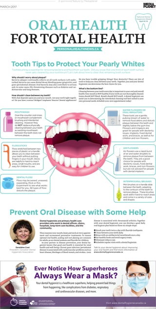 A sponsored feature by Mediaplanet
Why should I worry about plaque?
Bacteria (plaque) continually collects on all tooth surfaces.Left undis-
turbed,bacteria can cause dental decay,bleeding gums (gingivitis),and
gum (periodontal) disease.Oral bacteria may also contribute to serious
and, in some cases, life-threatening diseases such as diabetes and car-
diovascular and lung diseases.
How should I clean between my teeth?
Well,that depends uponyou andyour mouth. Areyour teeth tight togeth-
er? Do you have crowns? Bridges? Implants? Braces? Dental appliances?
WATER FLOSSERS OR
ORAL IRRIGATORS
These tools use a gentle,
pulsing stream of water to
remove food debris and disturb
plaque between the teeth and
slightly below the gum line.
Flossers and irrigators are
great for people with dexterity
issues, implants, ﬁxed dental
work, and braces, as well as for
children and non-ﬂossers.
MARCH 2017
ORAL HEALTH
FORTOTAL HEALTHPERSONALHEALTHNEWS.CA
Dental hygienists are primary health care
providers who work in dental offices, clinics,
hospitals, long-term care facilities, and the
community.
Theyexamineyourmouth,head,andneckateveryappoint-
ment and recommend preventive treatments. To ensure
optimal oral health,scaling and root planing are common
for adults,as are dental sealants and ﬂuoride for children.
As your partner in disease prevention, your dental hy-
gienist knows that good oral health is essential for total
health and well-being.Chronic gum infection (periodontal
disease)isassociatedwithcardiovascularproblemssuchas
heart disease,blockages of blood vessels,and strokes. Gum
disease is associated with rheumatoid arthritis.Together
with your dental hygienist, you can develop a good daily
oral hygiene plan based on these six simple steps:
1 Brushyour teeth twice a daywith ﬂuoride toothpaste.
2 Clean betweenyour teeth daily.
3 Rinsewith an antibacterial mouthwash once a day.
4 Eat healthyfoods and avoid sugarytreats.
5 Eliminate tobacco use.
6 Schedule regularvisitswith a dental hygienist.
Talk to your dental hygienist about improving
your oral health and find more information at
www.dentalhygienecanada.ca
Prevent Oral Disease with Some Help
Geraldine Cool
President, Canadian Dental
Hygienists Association
Visit www.dentalhygienecanada.ca
Ever Notice How Superheroes
Always Wear a Mask?
Your dental hygienist is a healthcare superhero, helping prevent bad things
from happening, like complications from diabetes, respiratory
and cardiovascular diseases, and more.
Tooth Tips to Protect Your Pearly Whites
National Dental
Hygienists Week
April 8-14
MOUTHWASH
Over-the-counter oral rinses
or mouthwash complement
brushing and interdental
cleaning. However they
do NOT replace physically
cleaning between your teeth
as swishing mouthwash
between the teeth does not
remove plaque.
AIR FLOSSERS
Air ﬂossers use a rapid burst
of air and water droplets to
remove plaque from between
the teeth. They are a good
choice for people with
dexterity issues, ﬁxed dental
work, braces, and non-ﬂossers,
but are not advised for people
with dental implants.
FLOSS STICKS
Floss stretched between two
pieces of plastic on a handle
allows you to clean between
your teeth without putting
ﬁngers in your mouth. Sticks
are helpful in hard-to-reach
areas, small mouths, and are
easy for children to use.
DENTAL FLOSS
Floss may be waxed, unwaxed,
expanding, thick or thin.
Experiment to see what works
best for you. All types of ﬂoss
disturb the plaque.
INTERPROXIMAL BRUSHES
Mini brushes on a handle slide
between the teeth, adapting
to the contours of the teeth to
remove plaque. These brushes
work well in hard-to-reach areas
and come in a variety of sizes
and shapes.
Do you have trouble gripping things? Poor dexterity? There are lots of
tools to help you clean between your teeth. Together,you and your dental
hygienist can determine the best choice for you.
What’s the bottom line?
Cleaningbetweenyourteetheverydayisimportanttoyouroralandoverall
health.YourmouthisNOThealthyifyourteetharenotthoroughlycleaned.
Gums should NOT bleed. Breath should NOT smell. A dental hygienist can
assist you in determining the interdental cleaning tool best suited to your
own personal needs.Scheduleyour next appointment today!
Toothbrushing is essential for removing bacteria and food from our teeth. Did you know that one third of each tooth surface
never gets cleaned by your toothbrush? Let’s talk about how to clean that remaining tooth surface!
 