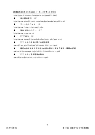 応募論文の本文＜５枚以内＞（１枚：３５字×３５行）
（35 字×35 行） 第 10 回 日銀グランプリ応募原稿
9
http://npo.ii-support.jp/seturitu-qa/page072.html
● 日立環境財団 HP
http://www.hitachi-zaidan.org/kankyo/works/work03.html
● ファーストウェイ HP
http://www.fastway.jp/what/2.php
● 日本 NPO センター HP
http://www.jnpoc.ne.jp/
● NPOWEB HP
http://www.npoweb.jp/modules/faq/index.php?cat_id=6
● NPO 法人の経営に関する実態調査
www.jfc.go.jp/n/findings/pdf/topics_120216_3.pdf
● 最近の特定非営利活動法人の資金調達に関する実態・課題 の把握
www.npo-homepage.go.jp/pdf/h21kihonchousa-4.pdf
● NPO 法人の資金調達の動向
www.biztop.jp/open/nagoya/br4825.pdf
 