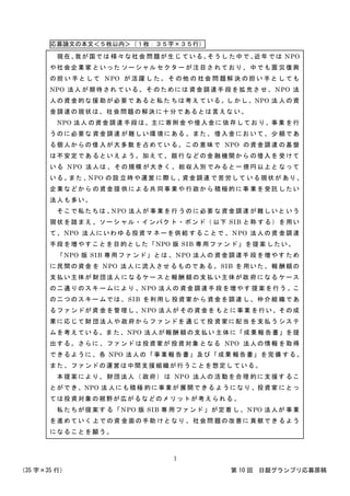 応募論文の本文＜５枚以内＞（１枚：３５字×３５行）
（35 字×35 行） 第 10 回 日銀グランプリ応募原稿
1
現在、我が国では 様々な社会 問題が生じ ている。そうし た中で、近年 では NPO
や社会企業家 といった ソーシャル セクター が注目さ れており、 中でも震 災復興
の担 い 手と して NPO が 活躍 し た。 そ の他 の 社会 問 題解 決 の担 い 手と し ても
NPO 法人 が期待され ている。そ のためには 資金調達手 段を拡充さ せ、 NPO 法
人の資金的な援 助が必要で あると私た ちは考え ている。し かし、NPO 法 人の資
金調達の現状は、社会問題の解決に十分であるとは言えな い。
NPO 法人 の資金調達 手段は、主に寄附金 や借入金に 依存してお り、事業 を行
うのに必要な 資金調達 が難しい環 境にある 。また、 借入金にお いて、少 額であ
る個人からの借 入が大多数 を占めてい る。この 意味で NPO の資金調達 の基盤
は不安定であ るといえ よう。加え て、銀行 などの金 融機関から の借入を 受けて
いる NPO 法人は 、その規模 が大きく 、総収入別 でみると一 億円以上と なって
いる。また 、NPO の設 立時や運営 に際し 、資金調達 で苦労して いる現状が あり、
企業などから の資金提 供による共 同事業や 行政から 積極的に事 業を受託 したい
法人も多い。
そこで私たちは 、NPO 法人が 事業を行 うのに必要 な資金調達 が難しいと いう
現状を踏まえ 、ソーシ ャル・インパク ト・ボンド（ 以下 SIB と称 する）を用い
て、NPO 法人にいわ ゆる投資マ ネーを供給 することで 、NPO 法人の資 金調達
手段を増やすことを目的とした「NPO 版 SIB 専用ファン ド」を提案 したい。
「NPO 版 SIB 専用ファ ンド」とは 、NPO 法人の 資金調達手 段を増やす ため
に民間の資金 を NPO 法人 に流入させ るものであ る。SIB を 用いた、報 酬額の
支払い主体が 財団法人 になるケー スと報酬 額の支払 い主体が政 府になる ケース
の二通りのスキ ームにより 、NPO 法人の 資金調達手 段を増やす 提案を行う 。こ
の二つのスキー ムでは、SIB を利用し 投資家から 資金を調達 し、仲介組 織であ
るファンドが資 金を管理し 、NPO 法人が その資金を もとに事業 を行い、その成
果に応じて財 団法人や 政府からフ ァンドを 通じて投 資家に配当 を支払う システ
ムを考えている。ま た、NPO 法人が報酬 額の支払い 主体に「成果報 告書」を提
出する。さらに 、ファンド は投資家が 投資対象 となる NPO 法人の情報 を取得
できるように、各 NPO 法人の「事業報 告書」及び「成果 報告書」を完備 する。
また、ファンドの運営は中間支援組織が行うことを想定し ている。
本提案により、 財団法人（ 政府） は NPO 法人の 活動を合理 的に支援す るこ
とができ、NPO 法 人にも積極 的に事業が 展開できる ようになり 、投資家 にとっ
ては投資対象の裾野が広がるなどのメリットが考えられる 。
私たちが提案す る「NPO 版 SIB 専 用ファンド 」が定着 し、NPO 法人が 事業
を進めていく 上での資 金面の手助 けとなり 、社会問 題の改善に 貢献でき るよう
になることを願う。
 