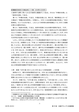 応募論文の本文＜５枚以内＞（１枚：３５字×３５行）
（35 字×35 行） 第 10 回 日銀グランプリ応募原稿
3
に説明する際に 用いられる 代表的な 議論が二つ ある。それ は「市場の 失敗」と
「政府の失敗」である。
第一に「市場 の失敗」で ある。市 場の失敗と は、例えば 、物的商品 とサービ
ス商品で「情報 の非対称性 」 3が発生し、NPO には 非営利活動 の性質上 「非分
配制約」4というもの があり、これ により利用 者は営利組 織よりも NPO に信頼
を寄せる傾向がある。
第二に「政府 の失敗」で ある。政 府の役割に は公共財の 提供がある 。だが、
政府が公共財を 提供するこ とには限 界がある。 加えて政府 は公平に財 を提供す
るという性質上、市民の多種 多様なニー ズに対応す ることは 難しい。だが、NPO
法人では独自に 多様なニー ズに応え るサービス を提供する ことができ るため、
その存在が必要とされているのである。
しかし、NPO 法 人が活動し たくても 資金調達手 段が十分で ないという 課題が
生じている。内 閣府による 「平成 2 5 年度特定 非営利活動 法人に関す る実態調
査」によると 、借入先 は個人から の比率が 75％と 最も多く 、借入先が 偏ってい
ることがわかる（図２ 参照）。加えて 、銀行など の金融機関 からの借入 を受けて
いる NPO 法人 は、その規 模が大き く、総収入 別でみると 一億円以上 となって
いる。また、NPO 法人の資 金需要につ いて、事業の 拡大を望ん でいる NPO 法
人が過半数を占 めている（ 図３参照）。NPO 法人の設立時 や運営に際 し、資金
調達で苦労した と答えてい る NPO 法人が非常 に多いこと が判明した （図４参
照）。加えて、企 業などから の資金提 供による共 同事業や行 政から積極 的に事業
を受託し たい NPO 法 人も多 いこと が分かっ た（図 ５参照）。以上 より、 NPO
法人の資金源の基盤が不安定であることがわかる。
３章 提案「NPO 版 SIB による NPO 法人への資金提供 」の内容
前章までで、 現行の資金 調達方法で は、NPO 法人の資金 調達手段が 少なく、
それらの手段に よって調達 できる金額 にも限界 が生じてお り、NPO 法 人の資金
需要に応えきれていないという課題を明らかにした。
そこで、本稿 では、「NPO 版 SIB」を 提案する。「 NPO 版 SIB 」とは、NPO
の資金調達手段 を増やすた めに、民間 の資金を NPO 法人 に流入させ るもので
ある。一般的には NPO 法人が非営 利組織で あることか ら、「非分配性」が生じ、
投資家へのリタ ーンは支払 えないが、 SI B の導 入により投 資家にリタ ーンを支
払うことができ るようにな り、NPO 法人でも一 般投資家か ら広く資金 を集めら
3 市場取引における買い手と売り手の当事者同士が保有する 情報が不均 衡であ
ること。（金融・経済用語辞典より引用）
4 ＮＰＯ法人は得た利益を役員や社員（構成員）に分配する ことはでき ない制
約のこと。（さむらいディクショナリより引用）
 