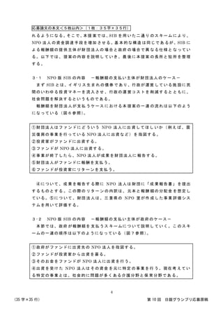 応募論文の本文＜５枚以内＞（１枚：３５字×３５行）
（35 字×35 行） 第 10 回 日銀グランプリ応募原稿
4
れるようになる。そこで、本提 案では、SIB を用 いた二通り のスキーム により、
NPO 法人 の資金調達 手段を増加 させる。基 本的な構造 は同じであ るが、SIB に
よる報酬額の提 供主体が財 団法人の 場合と政府 の場合で異 なる仕様と なってい
る。以下では、 提案の内容 を説明し ていき、最 後に本提案 の長所と短 所を整理
する。
３-１ NPO 版 SIB の内容 －報酬額の支払い主体が財団法人のケース－
まず SIB とは、イ ギリス生ま れの債券 であり、行政が運営 している施 設に民
間のいわゆる投 資マネーを 流入させ 、行政の運 営コストを 削減すると ともに、
社会問題を解決するというものである。
報酬額を財団 法人が支払 うケース における本 提案の一 連 の流れは以 下のよう
になっている（図６参照）。
①財団法人はフ ァンドにど ういう NPO 法人に出 資してほし いか（例え ば、震
災復興の事業を行っている NPO 法人に出資など）を 指図する。
②投資家がファンドに出資する。
③ファンドが NPO 法人に出資する。
④事業が終了したら、NPO 法人が成果を財団法人に 報告する。
⑤財団法人がファンドに報酬を支払う。
⑥ファンドが投資家にリターンを支払う。
④について、成 果を報告す る際に NPO 法人は 財団に「成 果報告書」 を提出
するものとする 。この際の リターン の内訳は、 元本と報酬 額の分配金 を想定し
ている。⑤につ いて、財団 法人は、三 重県の NPO 室が作 成した事業 評価シス
テムを用いて評価する。
３-２ NPO 版 SIB の内容 －報酬額の支払い主体が政府のケース－
本節では、政府 が報酬額を 支払うス キームにつ いて説明し ていく。こ のスキ
ームの一連の順序は以下のようになっている（図７参照）。
①政府がファンドに出資先の NPO 法人を指図する。
②ファンドが投資家から出資を募る。
③そのお金をファンドが NPO 法人に出資を行う。
④出資を受け た NPO 法人は その資金 を元に特定 の事業を行 う。現在考 えてい
る特定の事業とは、社会的に問題が多くある介護分野と保 育分野であ る。
 
