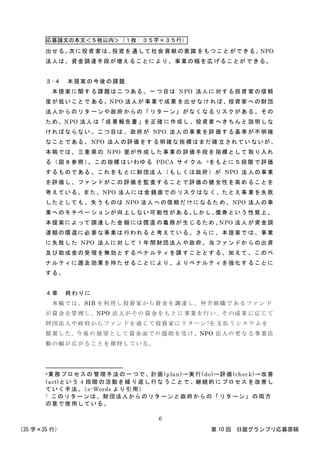 応募論文の本文＜５枚以内＞（１枚：３５字×３５行）
（35 字×35 行） 第 10 回 日銀グランプリ応募原稿
6
出せる。次に投資 家は、投資を 通して社会 貢献の意識 をもつこと ができる。NPO
法人は、資金調達手段が増えることにより、事業の幅を広 げることが できる。
３-４ 本提案の今後の課題
本提案に関す る課題は二 つある。一 つ目は NPO 法人に 対する投資 家の信頼
度が低いことで ある。NPO 法人が 事業で成果 を出せなけ れば、投資家 への財団
法人からのリタ ーンや政府 からの「 リターン」 がなくなる リスクがあ る。その
ため、NPO 法人 は「成 果報告書 」を正確 に作成し 、投資家 へきちんと 説明しな
ければならない 。二つ目は 、政府が NPO 法人 の事業を評 価する基準 が不明確
なことである。 NPO 法人 の評価をす る明確な指 標はまだ確 立されてい ないが、
本稿では、三重 県の NPO 室が作成 した事業の 評価手段を 指標として 取り入れ
る（図８参照）。この指標 はいわゆる PDCA サイ クル 6をもとに５段階 で評価
するものである 。これをも とに財団法 人（もし くは政府）が NPO 法 人の事業
を評価し、ファ ンドがこの 評価を監 査すること で評価の健 全性を高め ることを
考えている。また、NPO 法人には金 銭面での リスクはな く、たとえ事 業を失敗
したとしても 、失う ものは NPO 法人 への信頼だ けになるた め、NPO 法人の事
業へのモチベー ションが向 上しない可 能性があ る。しかし、債券という 性質上、
本提案によって 調達した金 額には償還 の義務が 生じるため 、NPO 法人 が資金調
達額の償還に必 要な事業は 行われる と考えてい る。さらに 、本提案で は、事業
に失敗した NPO 法人に対 して１年 間財団法人 や政府、当 ファンドか らの出資
及び助成金の受 理を無効と するペナ ルティを課 すこととす る。加えて 、このペ
ナルティに遡及 効果を持た せること により、よ りペナルテ ィを強化す ることに
する。
４章 終わりに
本稿では、SIB を利用し投資家から資金を調達し、仲介組織で あるファン ド
が資金を管理し、NPO 法人がその 資金をもと に事業を行 い、その成果 に応じて
財団法人や政府からファンドを通じて投資家にリターン7を 支払うシス テムを
提案した。今後の 展望として 資金面での 援助を受け、NPO 法人の更な る事業活
動の幅が広がることを期待している。
6業務プロセスの 管理手法の 一つで、計画(plan)→実行(do)→評価(check)→改善
(act)という 4 段階 の活動を繰 り返し行な うことで 、継続的 にプロセス を改善し
ていく手法。（e-Words より引用）
7 このリターンは、財団法人からのリターンと政府からの「 リターン」 の両方
の意で使用している。
 