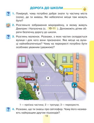 13
ДОРОГА ДО ШКОЛИ
1.	Поміркуй, чому потрібно добре знати ту частину міста
(села), де ти живеш. Які небезпечні місця там можуть
бути?
2.	Розгляньте зображення мікрорайону, в якому живуть
Дмитрик і Наталочка (с. 10-11 ). Допоможіть дітям об-
рати безпечну дорогу до школи.
3.	Розглянь малюнок. Розкажи, з яких частин складається
вулиця і для чого вони призначені. Яке місце на вули-
ці найнебезпечніше? Чому на перехресті потрібно бути
особливо уважним (уважною)?
	 1 — проїзна частина; 2 — тротуар; 3 — перехрестя.
4.	 Розкажи, що ти знаєш про світлофор. Чому його назива-
ють найкращим другом пішоходів?
1
2
3
 