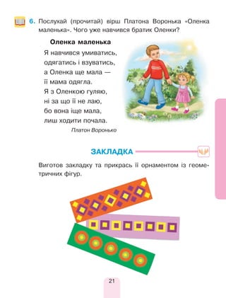 21
6.	Послухай (прочитай) вірш Платона Воронька «Оленка
маленька». Чого уже навчився братик Оленки?
		 Оленка маленька
Я навчився умиватись,
одягатись і взуватись,
а Оленка ще мала —
її мама одягла.
Я з Оленкою гуляю,
ні за що її не лаю,
бо вона іще мала,
лиш ходити почала.
Платон Воронько
ЗАКЛАДКА
	 Виготов закладку та прикрась її орнаментом із геоме-
тричних фігур.
 