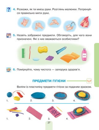 27
4.	Розкажи, як ти миєш руки. Розглянь малюнки. Потренуй-
ся правильно мити руки.
5.	Назвіть зображені предмети. Обговоріть, для чого вони
призначені. Які з них вважаються особистими?
6.	Поміркуйте, чому чистота — запорука здоров’я.
ПРЕДМЕТИ ГІГІЄНИ
	 Виліпи із пластиліну предмети гігієни за поданим зразком.
1. 2. 3.
1.
4.
4.2. 3.
 
