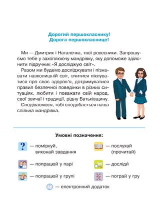 Умовні позначення:
— поміркуй,
виконай завдання
— попрацюй у парі
— попрацюй у групі
— послухай
(прочитай)
— досліди’
— пограй у гру
Дорогий першокласнику!
Дорога першокласнице!
Ми — Дмитрик і Наталочка, твої ровесники. Запрошу-
ємо тебе у захоплюючу мандрівку, яку допоможе здійс-
нити підручник «Я досліджую світ».
Разом ми будемо досліджувати і пізна-
вати навколишній світ, вчитися піклува-
тися про своє здоров’я, дотримуватися
правил безпечної поведінки в різних си-
туаціях, любити і поважати свій народ,
свої звичаї і традиції, рідну Батьківщину.
Сподіваємося, тобі сподобається наша
спільна мандрівка.
— електронний додаток
 