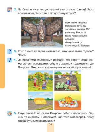 38
2.	Чи бували ви у місцях пам’яті свого міста (села)? Яких
правил поведінки там слід дотримуватися?
3.	 Кого з жителів твого міста (села) можна назвати героєм?
Чому?
4.	За поданими малюнками розкажи, які роботи люди на-
магаються завершити, згідно з давніми традиціями, до
Покрови. Яке свято влаштовують після збору урожаю?
5.	Існує звичай: на свято Покрови робити подарунки бід-
ним та сиротам. Поміркуйте, що таке милосердя. Чому
треба бути милосердними?
Пам’ятник Героям
Небесної сотні та
загиблим воїнам АТО
у селищі Рожнятів
Івано-Франківської
області.
Автор проекту
скульптор В. Вільшук
 