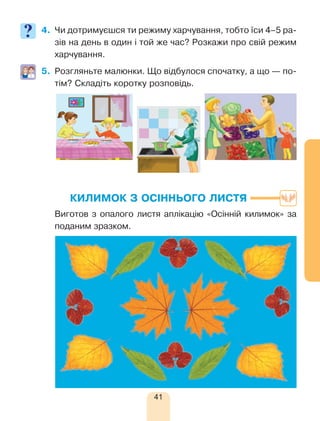 41
4.	 Чи дотримуєшся ти режиму харчування, тобто їси 4–5 ра-
зів на день в один і той же час? Розкажи про свій режим
харчування.
5.	 Розгляньте малюнки. Що відбулося спочатку, а що — по-
тім? Складіть коротку розповідь.
КИЛИМОК З ОСІННЬОГО ЛИСТЯ
	 Виготов з опалого листя аплікацію «Осінній килимок» за
поданим зразком.
 