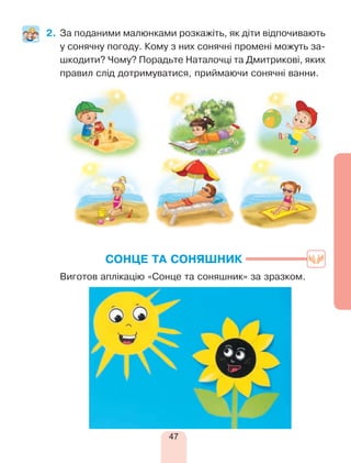 47
2.	За поданими малюнками розкажіть, як діти відпочивають
у сонячну погоду. Кому з них сонячні промені можуть за­
шкодити? Чому? Порадьте Наталочці та Дмитрикові, яких
правил слід дотримуватися, приймаючи сонячні ванни.
СОНЦЕ ТА СОНЯШНИК
	 Виготов аплікацію «Сонце та соняшник» за зразком.
 