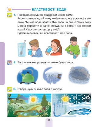 58
ВЛАСТИВОСТІ ВОДИ
1.	 Проведи досліди за поданими малюнками.
	 Якого кольору вода? Чому ти бачиш ложку у склянці з во-
дою? Чи має вода запах? Яка вода на смак? Чому воду
можна перелити з однієї посудини в іншу? Якої форми
вода? Куди зникає цукор у воді?
	 Зроби висновок, які властивості має вода.
2.	За малюнками розкажіть, якою буває вода.
3.	 З’ясуй, куди зникає вода з калюжі.
 