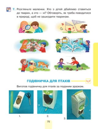 75
7.	Розгляньте малюнки. Хто з дітей дбайливо ставиться
до тварин, а хто — ні? Обговоріть, як треба поводитися
в природі, щоб не зашкодити тваринам.
ГОДІВНИЧКА ДЛЯ ПТАХІВ
	 Виготов годівничку для птахів за поданим зразком.
1. 2.
3.
 