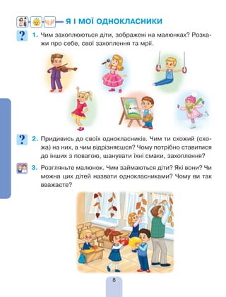8
Я І МОЇ ОДНОКЛАСНИКИ
1.	Чим захоплюються діти, зображені на малюнках? Розка-
жи про себе, свої захоплення та мрії.
2.	Придивись до своїх однокласників. Чим ти схожий (схо-
жа) на них, а чим відрізняєшся? Чому потрібно ставитися
до інших з повагою, шанувати їхні смаки, захоплення?
3.	 Розгляньте малюнок. Чим займаються діти? Які вони? Чи
можна цих дітей назвати однокласниками? Чому ви так
вважаєте?
 